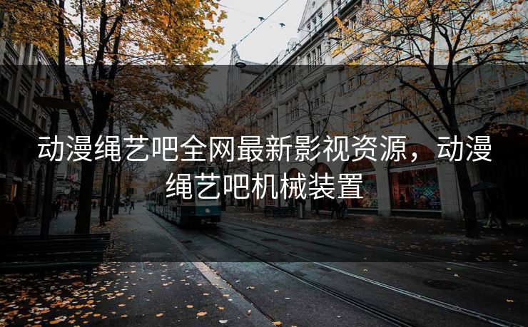 动漫绳艺吧全网最新影视资源，动漫绳艺吧机械装置