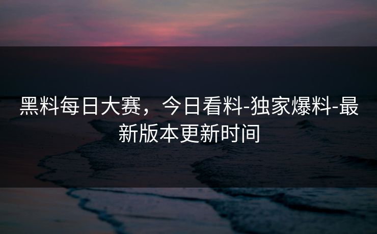 黑料每日大赛，今日看料-独家爆料-最新版本更新时间