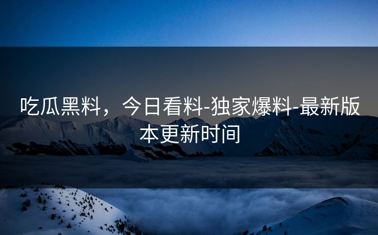 吃瓜黑料，今日看料-独家爆料-最新版本更新时间