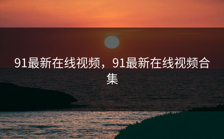 91最新在线视频，91最新在线视频合集
