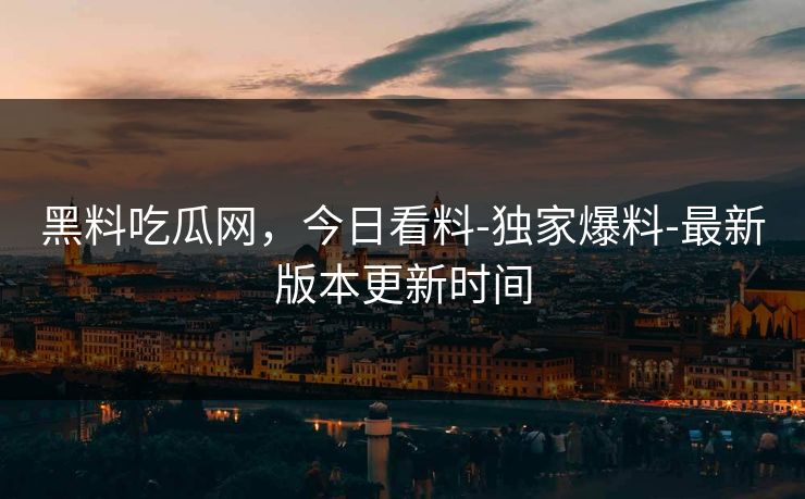 黑料吃瓜网，今日看料-独家爆料-最新版本更新时间
