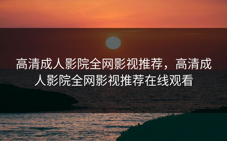 高清成人影院全网影视推荐，高清成人影院全网影视推荐在线观看