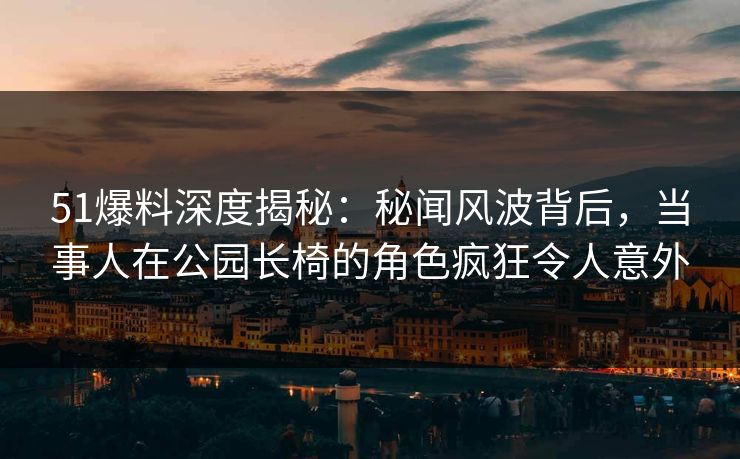 51爆料深度揭秘：秘闻风波背后，当事人在公园长椅的角色疯狂令人意外