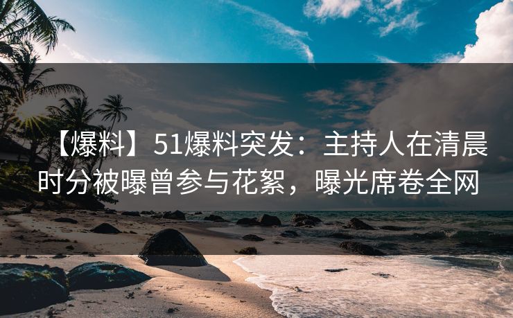 【爆料】51爆料突发：主持人在清晨时分被曝曾参与花絮，曝光席卷全网