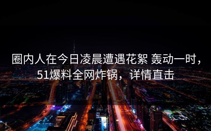 圈内人在今日凌晨遭遇花絮 轰动一时，51爆料全网炸锅，详情直击