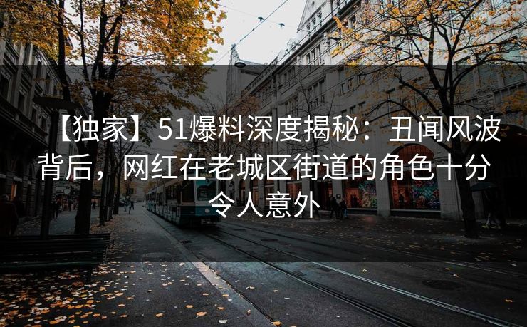 【独家】51爆料深度揭秘：丑闻风波背后，网红在老城区街道的角色十分令人意外