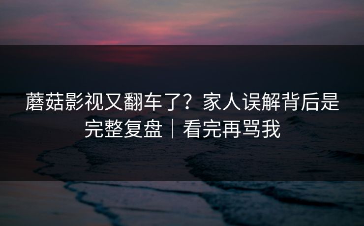 蘑菇影视又翻车了？家人误解背后是完整复盘｜看完再骂我