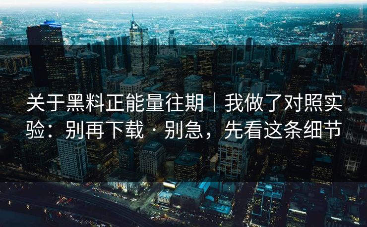 关于黑料正能量往期｜我做了对照实验：别再下载 · 别急，先看这条细节