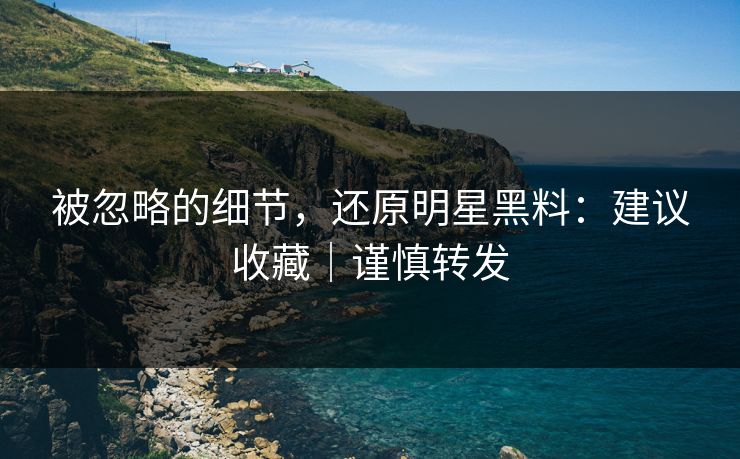 被忽略的细节，还原明星黑料：建议收藏｜谨慎转发
