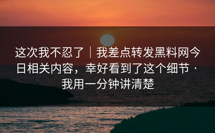 这次我不忍了｜我差点转发黑料网今日相关内容，幸好看到了这个细节 · 我用一分钟讲清楚