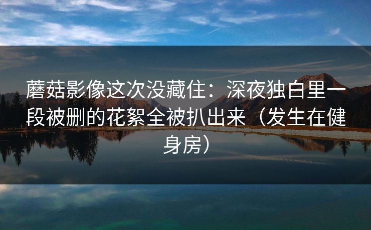 蘑菇影像这次没藏住：深夜独白里一段被删的花絮全被扒出来（发生在健身房）