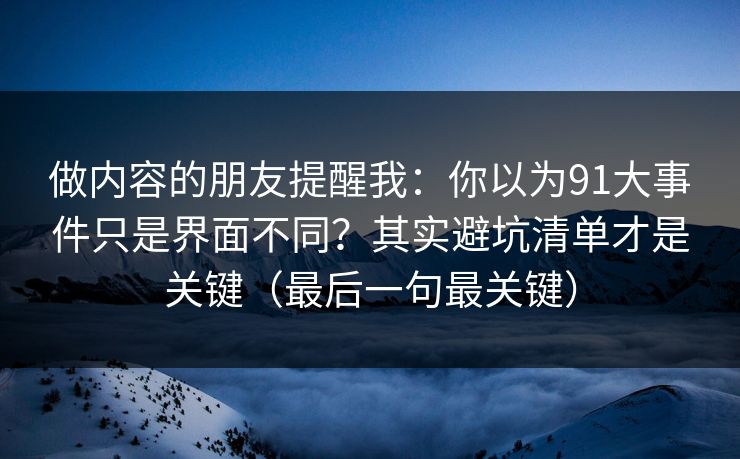 做内容的朋友提醒我：你以为91大事件只是界面不同？其实避坑清单才是关键（最后一句最关键）