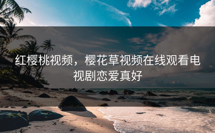 红樱桃视频，樱花草视频在线观看电视剧恋爱真好