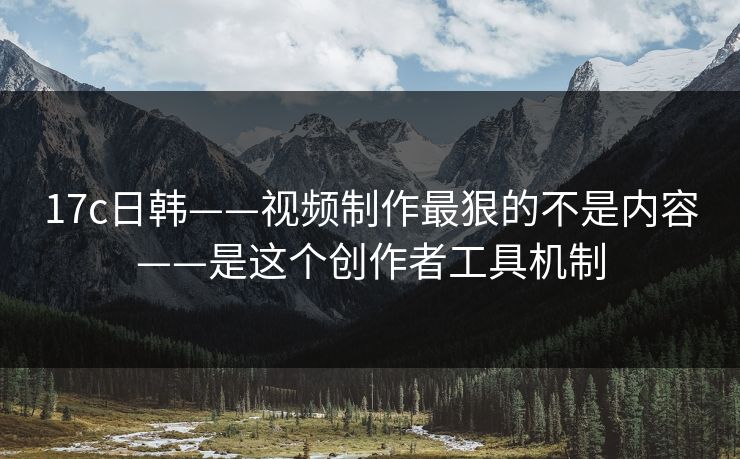 17c日韩——视频制作最狠的不是内容——是这个创作者工具机制