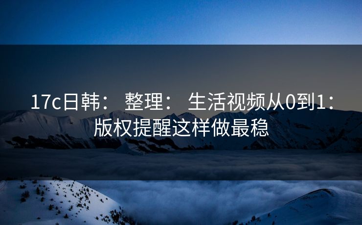 17c日韩： 整理： 生活视频从0到1：版权提醒这样做最稳